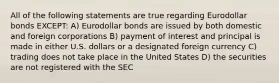 All of the following statements are true regarding Eurodollar bonds EXCEPT: A) Eurodollar bonds are issued by both domestic and foreign corporations B) payment of interest and principal is made in either U.S. dollars or a designated foreign currency C) trading does not take place in the United States D) the securities are not registered with the SEC