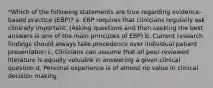 *Which of the following statements are true regarding evidence-based practice (EBP)? a. EBP requires that clinicians regularly ask clinically important. (Asking questions and then seeking the best answers is one of the main principles of EBP) b. Current research findings should always take precedence over individual patient presentation c. Clinicians can assume that all peer-reviewed literature is equally valuable in answering a given clinical question d. Personal experience is of almost no value in clinical decision making