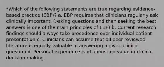 *Which of the following statements are true regarding evidence-based practice (EBP)? a. EBP requires that clinicians regularly ask clinically important. (Asking questions and then seeking the best answers is one of the main principles of EBP) b. Current research findings should always take precedence over individual patient presentation c. Clinicians can assume that all peer-reviewed literature is equally valuable in answering a given clinical question d. Personal experience is of almost no value in clinical decision making