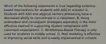 Which of the following statements is true regarding evidence-based interventions for students with ASD in schools? A. Students with ASD and atypical sensory processing have a decreased ability to concentrate in a classroom. B. Using antecedent and consequent strategies separately is the most effective method in supporting student compliance with classroom expectations. C. Mindfulness-Based Therapy is only used for students in middle school. D. Peer modeling is effective in improving social skills and is easily implemented in schools.