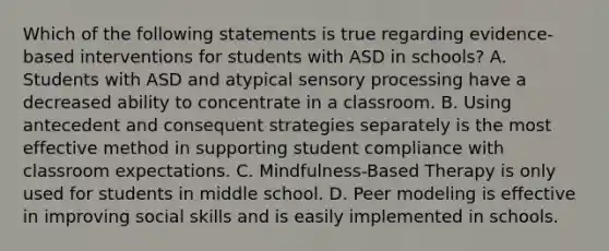 Which of the following statements is true regarding evidence-based interventions for students with ASD in schools? A. Students with ASD and atypical sensory processing have a decreased ability to concentrate in a classroom. B. Using antecedent and consequent strategies separately is the most effective method in supporting student compliance with classroom expectations. C. Mindfulness-Based Therapy is only used for students in middle school. D. Peer modeling is effective in improving social skills and is easily implemented in schools.