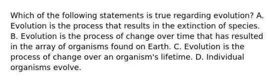 Which of the following statements is true regarding evolution? A. Evolution is the process that results in the extinction of species. B. Evolution is the process of change over time that has resulted in the array of organisms found on Earth. C. Evolution is the process of change over an organism's lifetime. D. Individual organisms evolve.