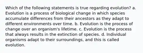 Which of the following statements is true regarding evolution? a. Evolution is a process of biological change in which species accumulate differences from their ancestors as they adapt to different environments over time. b. Evolution is the process of change over an organism's lifetime. c. Evolution is the process that always results in the extinction of species. d. Individual organisms adapt to their surroundings, and this is called evolution.