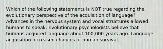 Which of the following statements is NOT true regarding the evolutionary perspective of the acquisition of language? Advances in the nervous system and vocal structures allowed humans to speak. Evolutionary psychologists believe that humans acquired language about 100,000 years ago. Language acquisition increased chances of human survival.