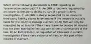 Which of the following statements is TRUE regarding an "examination under oath"? A) An EUO is routinely requested by an insurer in first-party claims as part of a proper claims investigation. B) An EUO is always requested by an insurer in third-party liability claims to determine if the insured is actually liable for the injury or damage claimed. C) An EUO will only be requested by an insurer if they have reason to believe an insured has not been truthful in their account of the circumstances of the loss. D) An EUO will only be requested of witnesses in a claim investigation if they have evidence of fraud on the part of the insured or claimant.