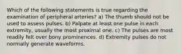 Which of the following statements is true regarding the examination of peripheral arteries? a) The thumb should not be used to assess pulses. b) Palpate at least one pulse in each extremity, usually the most proximal one. c) The pulses are most readily felt over bony prominences. d) Extremity pulses do not normally generate waveforms.