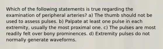 Which of the following statements is true regarding the examination of peripheral arteries? a) The thumb should not be used to assess pulses. b) Palpate at least one pulse in each extremity, usually the most proximal one. c) The pulses are most readily felt over bony prominences. d) Extremity pulses do not normally generate waveforms.