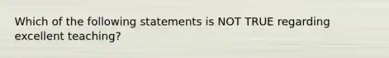 Which of the following statements is NOT TRUE regarding excellent teaching?