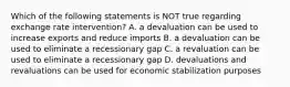 Which of the following statements is NOT true regarding exchange rate intervention? A. a devaluation can be used to increase exports and reduce imports B. a devaluation can be used to eliminate a recessionary gap C. a revaluation can be used to eliminate a recessionary gap D. devaluations and revaluations can be used for economic stabilization purposes