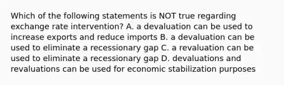 Which of the following statements is NOT true regarding exchange rate intervention? A. a devaluation can be used to increase exports and reduce imports B. a devaluation can be used to eliminate a recessionary gap C. a revaluation can be used to eliminate a recessionary gap D. devaluations and revaluations can be used for economic stabilization purposes