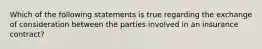 Which of the following statements is true regarding the exchange of consideration between the parties involved in an insurance contract?