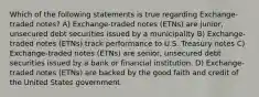 Which of the following statements is true regarding Exchange-traded notes? A) Exchange-traded notes (ETNs) are junior, unsecured debt securities issued by a municipality B) Exchange-traded notes (ETNs) track performance to U.S. Treasury notes C) Exchange-traded notes (ETNs) are senior, unsecured debt securities issued by a bank or financial institution. D) Exchange-traded notes (ETNs) are backed by the good faith and credit of the United States government