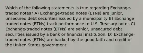 Which of the following statements is true regarding Exchange-traded notes? A) Exchange-traded notes (ETNs) are junior, unsecured debt securities issued by a municipality B) Exchange-traded notes (ETNs) track performance to U.S. Treasury notes C) Exchange-traded notes (ETNs) are senior, unsecured debt securities issued by a bank or financial institution. D) Exchange-traded notes (ETNs) are backed by the good faith and credit of the United States government