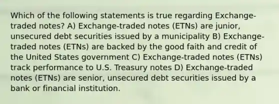 Which of the following statements is true regarding Exchange-traded notes? A) Exchange-traded notes (ETNs) are junior, unsecured debt securities issued by a municipality B) Exchange-traded notes (ETNs) are backed by the good faith and credit of the United States government C) Exchange-traded notes (ETNs) track performance to U.S. Treasury notes D) Exchange-traded notes (ETNs) are senior, unsecured debt securities issued by a bank or financial institution.