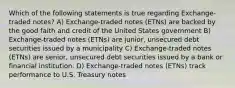 Which of the following statements is true regarding Exchange-traded notes? A) Exchange-traded notes (ETNs) are backed by the good faith and credit of the United States government B) Exchange-traded notes (ETNs) are junior, unsecured debt securities issued by a municipality C) Exchange-traded notes (ETNs) are senior, unsecured debt securities issued by a bank or financial institution. D) Exchange-traded notes (ETNs) track performance to U.S. Treasury notes