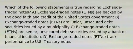 Which of the following statements is true regarding Exchange-traded notes? A) Exchange-traded notes (ETNs) are backed by the good faith and credit of the United States government B) Exchange-traded notes (ETNs) are junior, unsecured debt securities issued by a municipality C) Exchange-traded notes (ETNs) are senior, unsecured debt securities issued by a bank or financial institution. D) Exchange-traded notes (ETNs) track performance to U.S. Treasury notes