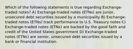 Which of the following statements is true regarding Exchange-traded notes? A) Exchange-traded notes (ETNs) are junior, unsecured debt securities issued by a municipality B) Exchange-traded notes (ETNs) track performance to U.S. Treasury notes C) Exchange-traded notes (ETNs) are backed by the good faith and credit of the United States government D) Exchange-traded notes (ETNs) are senior, unsecured debt securities issued by a bank or financial institution.