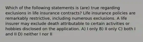 Which of the following statements is (are) true regarding exclusions in life insurance contracts? Life insurance policies are remarkably restrictive, including numerous exclusions. A life insurer may exclude death attributable to certain activities or hobbies disclosed on the application. A) I only B) II only C) both I and II D) neither I nor II