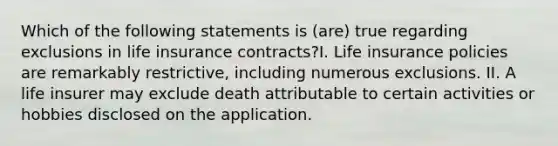 Which of the following statements is (are) true regarding exclusions in life insurance contracts?I. Life insurance policies are remarkably restrictive, including numerous exclusions. II. A life insurer may exclude death attributable to certain activities or hobbies disclosed on the application.