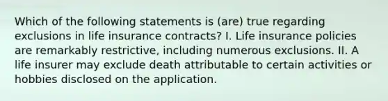 Which of the following statements is (are) true regarding exclusions in life insurance contracts? I. Life insurance policies are remarkably restrictive, including numerous exclusions. II. A life insurer may exclude death attributable to certain activities or hobbies disclosed on the application.