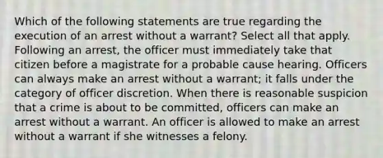 Which of the following statements are true regarding the execution of an arrest without a warrant? Select all that apply. Following an arrest, the officer must immediately take that citizen before a magistrate for a probable cause hearing. Officers can always make an arrest without a warrant; it falls under the category of officer discretion. When there is reasonable suspicion that a crime is about to be committed, officers can make an arrest without a warrant. An officer is allowed to make an arrest without a warrant if she witnesses a felony.