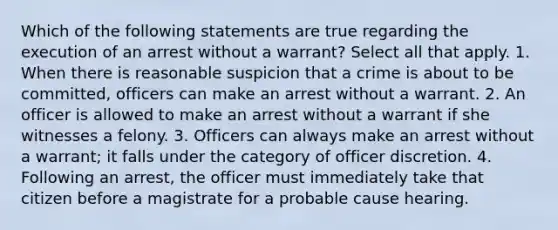 Which of the following statements are true regarding the execution of an arrest without a warrant? Select all that apply. 1. When there is reasonable suspicion that a crime is about to be committed, officers can make an arrest without a warrant. 2. An officer is allowed to make an arrest without a warrant if she witnesses a felony. 3. Officers can always make an arrest without a warrant; it falls under the category of officer discretion. 4. Following an arrest, the officer must immediately take that citizen before a magistrate for a probable cause hearing.