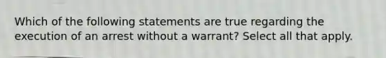 Which of the following statements are true regarding the execution of an arrest without a warrant? Select all that apply.