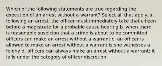 Which of the following statements are true regarding the execution of an arrest without a warrant? Select all that apply. a. following an arrest, the officer must immediately take that citizen before a magistrate for a probable cause hearing b. when there is reasonable suspicion that a crime is about to be committed, officers can make an arrest without a warrant c. an officer is allowed to make an arrest without a warrant is she witnesses a felony d. officers can always make an arrest without a warrant; it falls under the category of officer discretion