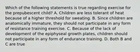 Which of the following statements is true regarding exercise for the prepubescent child? A. Children are less tolerant of heat because of a higher threshold for sweating. B. Since children are anatomically immature, they should not participate in any form of resistance training exercise. C. Because of the lack of development of the epiphyseal growth plates, children should not participate in any form of endurance training. D. Both B and C are true