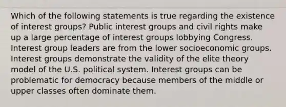 Which of the following statements is true regarding the existence of interest groups? Public interest groups and civil rights make up a large percentage of interest groups lobbying Congress. Interest group leaders are from the lower socioeconomic groups. Interest groups demonstrate the validity of the elite theory model of the U.S. political system. Interest groups can be problematic for democracy because members of the middle or upper classes often dominate them.