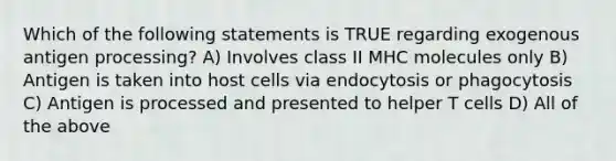 Which of the following statements is TRUE regarding exogenous antigen processing? A) Involves class II MHC molecules only B) Antigen is taken into host cells via endocytosis or phagocytosis C) Antigen is processed and presented to helper T cells D) All of the above