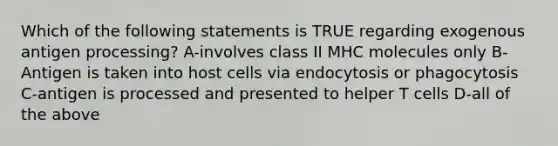 Which of the following statements is TRUE regarding exogenous antigen processing? A-involves class II MHC molecules only B-Antigen is taken into host cells via endocytosis or phagocytosis C-antigen is processed and presented to helper T cells D-all of the above