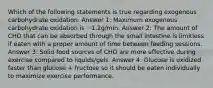 Which of the following statements is true regarding exogenous carbohydrate oxidation. Answer 1: Maximum exogenous carbohydrate oxidation is ~1.2g/min. Answer 2: The amount of CHO that can be absorbed through the small intestine is limitless if eaten with a proper amount of time between feeding sessions. Answer 3: Solid food sources of CHO are more effective during exercise compared to liquids/gels. Answer 4: Glucose is oxidized faster than glucose + fructose so it should be eaten individually to maximize exercise performance.