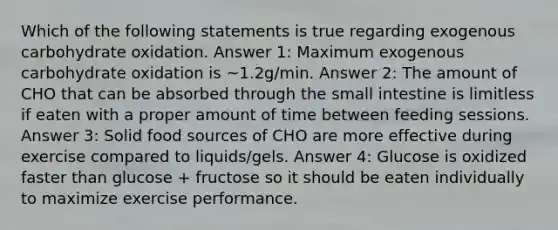 Which of the following statements is true regarding exogenous carbohydrate oxidation. Answer 1: Maximum exogenous carbohydrate oxidation is ~1.2g/min. Answer 2: The amount of CHO that can be absorbed through the small intestine is limitless if eaten with a proper amount of time between feeding sessions. Answer 3: Solid food sources of CHO are more effective during exercise compared to liquids/gels. Answer 4: Glucose is oxidized faster than glucose + fructose so it should be eaten individually to maximize exercise performance.