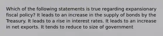 Which of the following statements is true regarding expansionary fiscal policy? It leads to an increase in the supply of bonds by the Treasury. It leads to a rise in interest rates. It leads to an increase in net exports. It tends to reduce to size of government