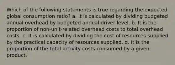 Which of the following statements is true regarding the expected global consumption ratio? a. It is calculated by dividing budgeted annual overhead by budgeted annual driver level. b. It is the proportion of non-unit-related overhead costs to total overhead costs. c. It is calculated by dividing the cost of resources supplied by the practical capacity of resources supplied. d. It is the proportion of the total activity costs consumed by a given product.