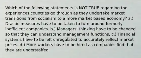 Which of the following statements is NOT TRUE regarding the experiences countries go through as they undertake market transitions from socialism to a more market based economy? a.) Drastic measures have to be taken to turn around formerly inefficient companies. b.) Managers' thinking have to be changed so that they can understand management functions. c.) Financial systems have to be left unregulated to accurately reflect market prices. d.) More workers have to be hired as companies find that they are understaffed.