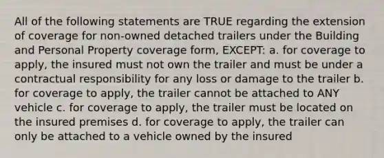 All of the following statements are TRUE regarding the extension of coverage for non-owned detached trailers under the Building and Personal Property coverage form, EXCEPT: a. for coverage to apply, the insured must not own the trailer and must be under a contractual responsibility for any loss or damage to the trailer b. for coverage to apply, the trailer cannot be attached to ANY vehicle c. for coverage to apply, the trailer must be located on the insured premises d. for coverage to apply, the trailer can only be attached to a vehicle owned by the insured