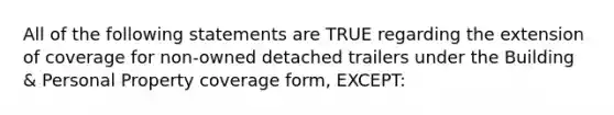 All of the following statements are TRUE regarding the extension of coverage for non-owned detached trailers under the Building & Personal Property coverage form, EXCEPT: