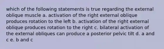 which of the following statements is true regarding the external oblique muscle a. activation of the right external oblique produces rotation to the left b. activation of the right external oblique produces rotation to the right c. bilateral activation of the external obliques can produce a posterior pelvic tilt d. a and c e. b and c