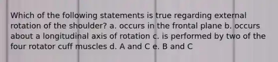 Which of the following statements is true regarding external rotation of the shoulder? a. occurs in the frontal plane b. occurs about a longitudinal axis of rotation c. is performed by two of the four rotator cuff muscles d. A and C e. B and C