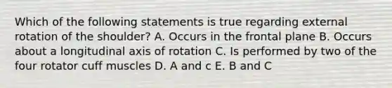 Which of the following statements is true regarding external rotation of the shoulder? A. Occurs in the frontal plane B. Occurs about a longitudinal axis of rotation C. Is performed by two of the four rotator cuff muscles D. A and c E. B and C