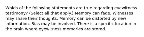 Which of the following statements are true regarding eyewitness testimony? (Select all that apply.) Memory can fade. Witnesses may share their thoughts. Memory can be distorted by new information. Bias may be involved. There is a specific location in the brain where eyewitness memories are stored.