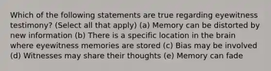 Which of the following statements are true regarding eyewitness testimony? (Select all that apply) (a) Memory can be distorted by new information (b) There is a specific location in the brain where eyewitness memories are stored (c) Bias may be involved (d) Witnesses may share their thoughts (e) Memory can fade