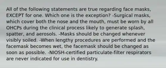 All of the following statements are true regarding face masks, EXCEPT for one. Which one is the exception? -Surgical masks, which cover both the nose and the mouth, must be worn by all OHCPs during the clinical process likely to generate splash, spatter, and aerosols. -Masks should be changed whenever visibly soiled. -When lengthy procedures are performed and the facemask becomes wet, the facemask should be changed as soon as possible. -NIOSH-certified particulate-filter respirators are never indicated for use in dentistry.