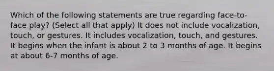 Which of the following statements are true regarding face-to-face play? (Select all that apply) It does not include vocalization, touch, or gestures. It includes vocalization, touch, and gestures. It begins when the infant is about 2 to 3 months of age. It begins at about 6-7 months of age.