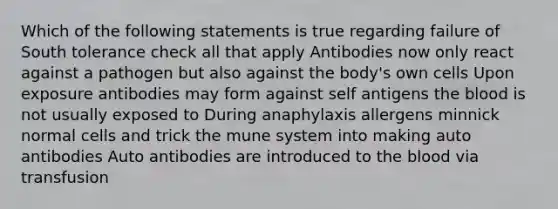 Which of the following statements is true regarding failure of South tolerance check all that apply Antibodies now only react against a pathogen but also against the body's own cells Upon exposure antibodies may form against self antigens the blood is not usually exposed to During anaphylaxis allergens minnick normal cells and trick the mune system into making auto antibodies Auto antibodies are introduced to the blood via transfusion