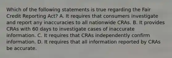 Which of the following statements is true regarding the Fair Credit Reporting Act? A. It requires that consumers investigate and report any inaccuracies to all nationwide CRAs. B. It provides CRAs with 60 days to investigate cases of inaccurate information. C. It requires that CRAs independently confirm information. D. It requires that all information reported by CRAs be accurate.