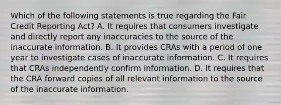 Which of the following statements is true regarding the Fair Credit Reporting Act? A. It requires that consumers investigate and directly report any inaccuracies to the source of the inaccurate information. B. It provides CRAs with a period of one year to investigate cases of inaccurate information. C. It requires that CRAs independently confirm information. D. It requires that the CRA forward copies of all relevant information to the source of the inaccurate information.