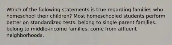 Which of the following statements is true regarding families who homeschool their children? Most homeschooled students perform better on standardized tests. belong to single-parent families. belong to middle-income families. come from affluent neighborhoods.